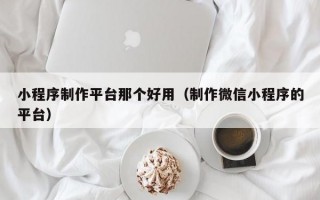 小程序制作平台那个好用（制作微信小程序的平台）