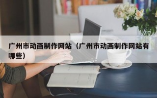 广州市动画制作网站（广州市动画制作网站有哪些）