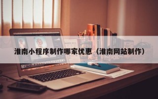 淮南小程序制作哪家优惠（淮南网站制作）