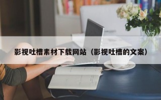 影视吐槽素材下载网站（影视吐槽的文案）