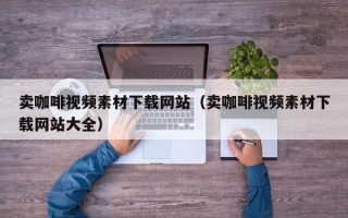 卖咖啡视频素材下载网站（卖咖啡视频素材下载网站大全）