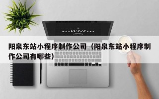阳泉东站小程序制作公司（阳泉东站小程序制作公司有哪些）