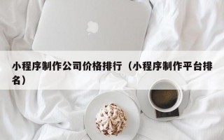 小程序制作公司价格排行（小程序制作平台排名）